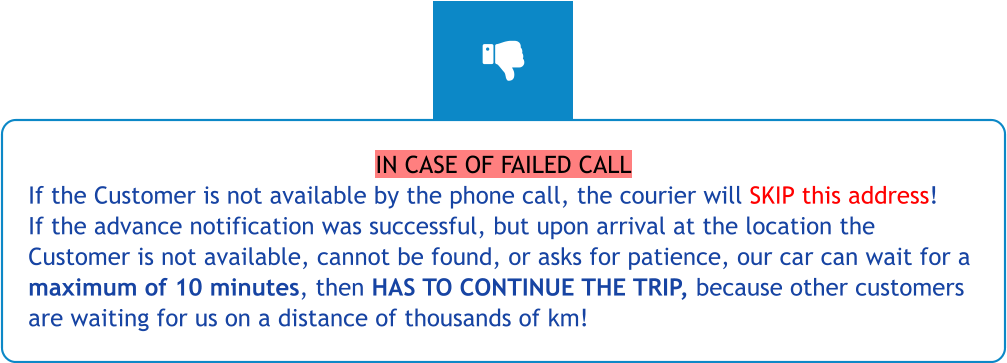 IN CASE OF FAILED CALL If the Customer is not available by the phone call, the courier will SKIP this address! If the advance notification was successful, but upon arrival at the location the Customer is not available, cannot be found, or asks for patience, our car can wait for a maximum of 10 minutes, then HAS TO CONTINUE THE TRIP, because other customers are waiting for us on a distance of thousands of km!