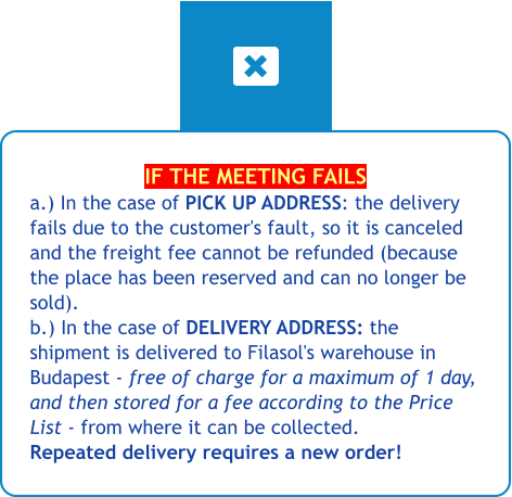 IF THE MEETING FAILS a.) In the case of PICK UP ADDRESS: the delivery fails due to the customer's fault, so it is canceled and the freight fee cannot be refunded (because the place has been reserved and can no longer be sold).b.) In the case of DELIVERY ADDRESS: the shipment is delivered to Filasol's warehouse in Budapest - free of charge for a maximum of 1 day, and then stored for a fee according to the Price List - from where it can be collected. Repeated delivery requires a new order!