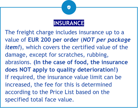 INSURANCE The freight charge includes insurance up to a value of EUR 200 per order (NOT per package item!), which covers the certified value of the damage, except for scratches, rubbing, abrasions. (In the case of food, the insurance does NOT apply to quality deterioration!) If required, the insurance value limit can be increased, the fee for this is determined according to the Price List based on the specified total face value.