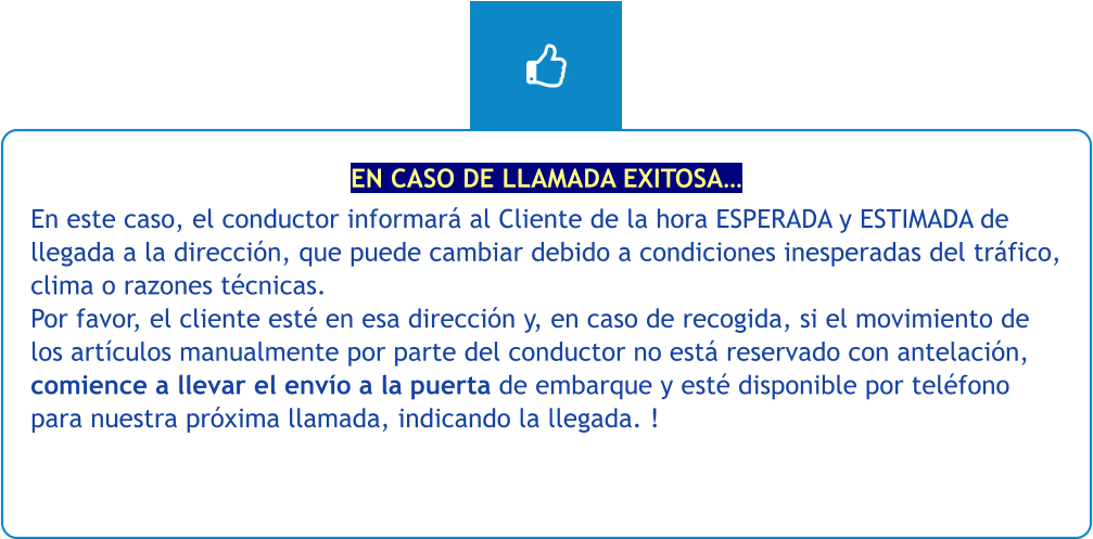 EN CASO DE LLAMADA EXITOSA… En este caso, el conductor informará al Cliente de la hora ESPERADA y ESTIMADA de llegada a la dirección, que puede cambiar debido a condiciones inesperadas del tráfico, clima o razones técnicas. Por favor, el cliente esté en esa dirección y, en caso de recogida, si el movimiento de los artículos manualmente por parte del conductor no está reservado con antelación, comience a llevar el envío a la puerta de embarque y esté disponible por teléfono para nuestra próxima llamada, indicando la llegada. !