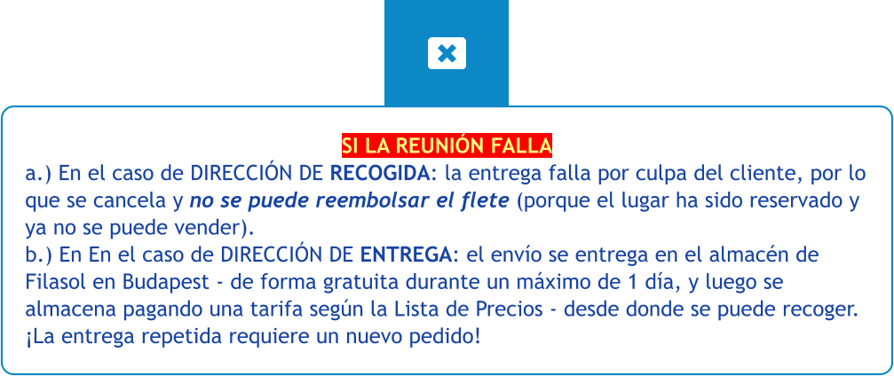 SI LA REUNIÓN FALLA a.) En el caso de DIRECCIÓN DE RECOGIDA: la entrega falla por culpa del cliente, por lo que se cancela y no se puede reembolsar el flete (porque el lugar ha sido reservado y ya no se puede vender). b.) En En el caso de DIRECCIÓN DE ENTREGA: el envío se entrega en el almacén de Filasol en Budapest - de forma gratuita durante un máximo de 1 día, y luego se almacena pagando una tarifa según la Lista de Precios - desde donde se puede recoger. ¡La entrega repetida requiere un nuevo pedido!