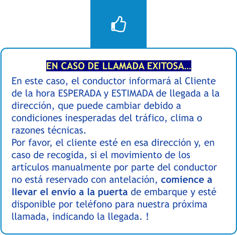 EN CASO DE LLAMADA EXITOSA… En este caso, el conductor informará al Cliente de la hora ESPERADA y ESTIMADA de llegada a la dirección, que puede cambiar debido a condiciones inesperadas del tráfico, clima o razones técnicas. Por favor, el cliente esté en esa dirección y, en caso de recogida, si el movimiento de los artículos manualmente por parte del conductor no está reservado con antelación, comience a llevar el envío a la puerta de embarque y esté disponible por teléfono para nuestra próxima llamada, indicando la llegada. !