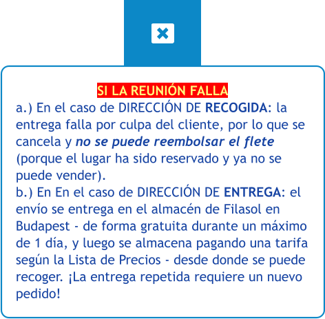 SI LA REUNIÓN FALLA a.) En el caso de DIRECCIÓN DE RECOGIDA: la entrega falla por culpa del cliente, por lo que se cancela y no se puede reembolsar el flete (porque el lugar ha sido reservado y ya no se puede vender). b.) En En el caso de DIRECCIÓN DE ENTREGA: el envío se entrega en el almacén de Filasol en Budapest - de forma gratuita durante un máximo de 1 día, y luego se almacena pagando una tarifa según la Lista de Precios - desde donde se puede recoger. ¡La entrega repetida requiere un nuevo pedido!