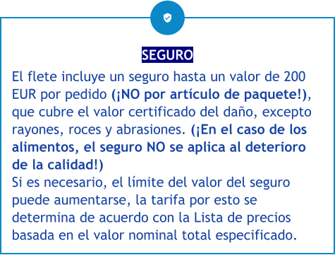 SEGURO El flete incluye un seguro hasta un valor de 200 EUR por pedido (¡NO por artículo de paquete!), que cubre el valor certificado del daño, excepto rayones, roces y abrasiones. (¡En el caso de los alimentos, el seguro NO se aplica al deterioro de la calidad!) Si es necesario, el límite del valor del seguro puede aumentarse, la tarifa por esto se determina de acuerdo con la Lista de precios basada en el valor nominal total especificado.