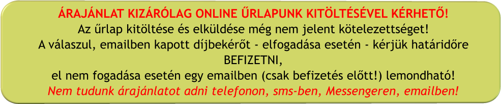 ÁRAJÁNLAT KIZÁRÓLAG ONLINE ŰRLAPUNK KITÖLTÉSÉVEL KÉRHETŐ! Az űrlap kitöltése és elküldése még nem jelent kötelezettséget! A válaszul, emailben kapott díjbekérőt - elfogadása esetén - kérjük határidőre BEFIZETNI, el nem fogadása esetén egy emailben (csak befizetés előtt!) lemondható! Nem tudunk árajánlatot adni telefonon, sms-ben, Messengeren, emailben!