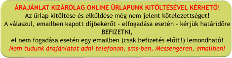 ÁRAJÁNLAT KIZÁRÓLAG ONLINE ŰRLAPUNK KITÖLTÉSÉVEL KÉRHETŐ! Az űrlap kitöltése és elküldése még nem jelent kötelezettséget! A válaszul, emailben kapott díjbekérőt - elfogadása esetén - kérjük határidőre BEFIZETNI, el nem fogadása esetén egy emailben (csak befizetés előtt!) lemondható! Nem tudunk árajánlatot adni telefonon, sms-ben, Messengeren, emailben!