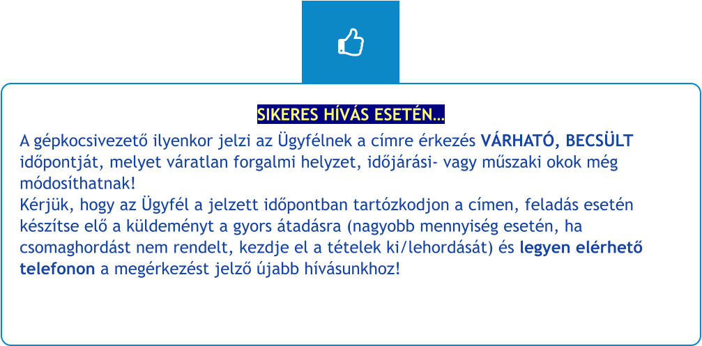 SIKERES HÍVÁS ESETÉN… A gépkocsivezető ilyenkor jelzi az Ügyfélnek a címre érkezés VÁRHATÓ, BECSÜLT időpontját, melyet váratlan forgalmi helyzet, időjárási- vagy műszaki okok még módosíthatnak!Kérjük, hogy az Ügyfél a jelzett időpontban tartózkodjon a címen, feladás esetén készítse elő a küldeményt a gyors átadásra (nagyobb mennyiség esetén, ha csomaghordást nem rendelt, kezdje el a tételek ki/lehordását) és legyen elérhető telefonon a megérkezést jelző újabb hívásunkhoz!