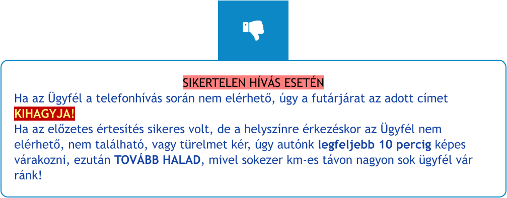 SIKERTELEN HÍVÁS ESETÉN Ha az Ügyfél a telefonhívás során nem elérhető, úgy a futárjárat az adott címet KIHAGYJA!Ha az előzetes értesítés sikeres volt, de a helyszínre érkezéskor az Ügyfél nem elérhető, nem található, vagy türelmet kér, úgy autónk legfeljebb 10 percig képes várakozni, ezután TOVÁBB HALAD, mivel sokezer km-es távon nagyon sok ügyfél vár ránk!