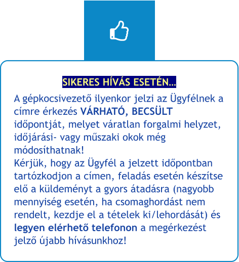 SIKERES HÍVÁS ESETÉN… A gépkocsivezető ilyenkor jelzi az Ügyfélnek a címre érkezés VÁRHATÓ, BECSÜLT időpontját, melyet váratlan forgalmi helyzet, időjárási- vagy műszaki okok még módosíthatnak!Kérjük, hogy az Ügyfél a jelzett időpontban tartózkodjon a címen, feladás esetén készítse elő a küldeményt a gyors átadásra (nagyobb mennyiség esetén, ha csomaghordást nem rendelt, kezdje el a tételek ki/lehordását) és legyen elérhető telefonon a megérkezést jelző újabb hívásunkhoz!