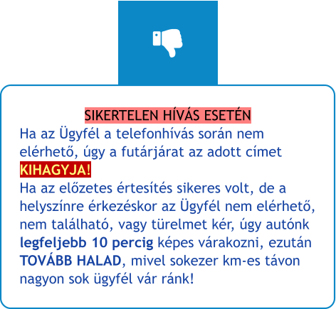 SIKERTELEN HÍVÁS ESETÉN Ha az Ügyfél a telefonhívás során nem elérhető, úgy a futárjárat az adott címet KIHAGYJA!Ha az előzetes értesítés sikeres volt, de a helyszínre érkezéskor az Ügyfél nem elérhető, nem található, vagy türelmet kér, úgy autónk legfeljebb 10 percig képes várakozni, ezután TOVÁBB HALAD, mivel sokezer km-es távon nagyon sok ügyfél vár ránk!